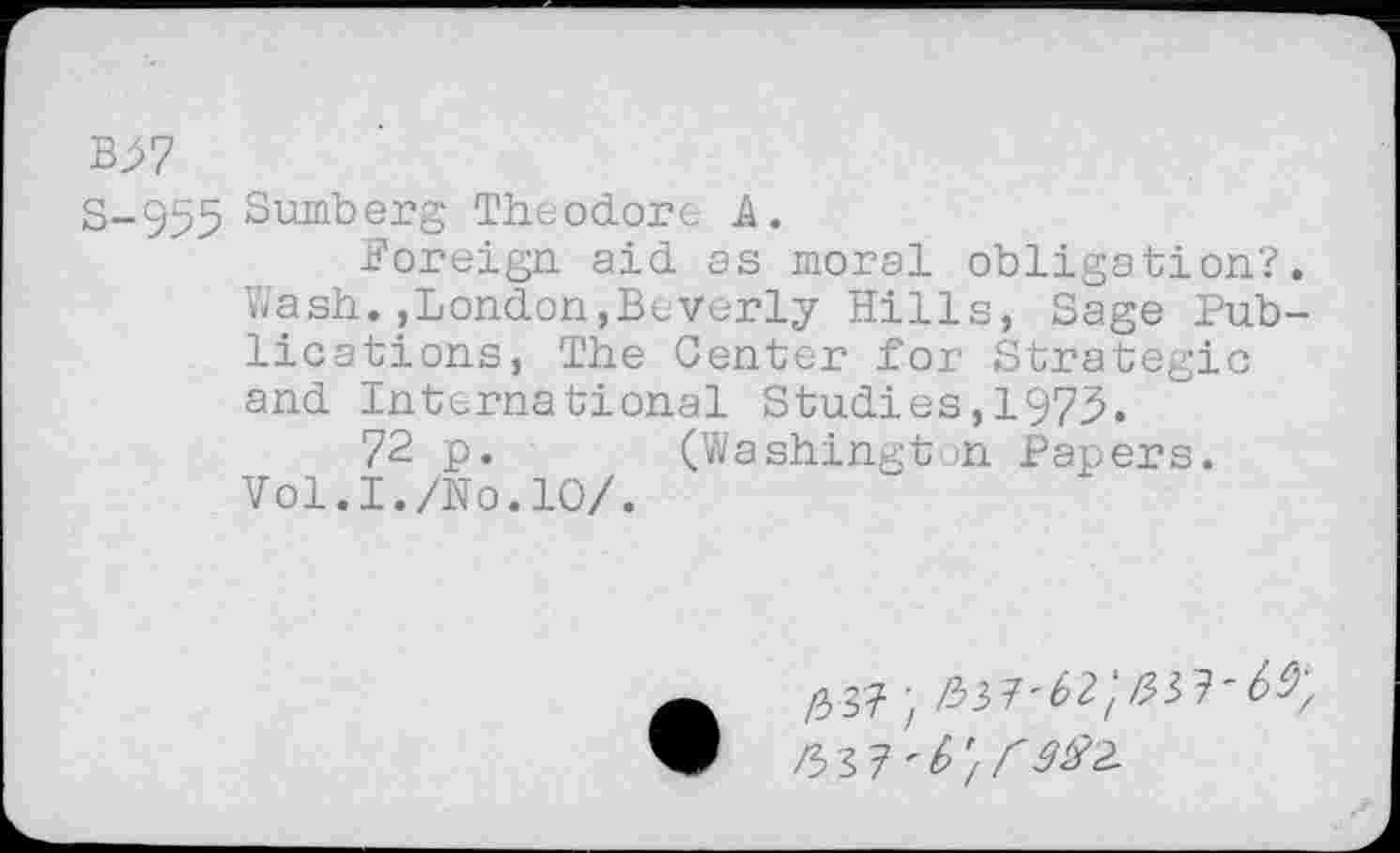 ﻿B^7
S-955 Sumberg Theodore A.
foreign aid as moral obligation?. Wash.»London,Beverly Hills, Sage Publications, The Center for Strategic and International Studies,1975.
72 p. (Washington Papers.
Vol.I./No.10/.
#3?; 337'6^/337'6^
3>37 '6'/ r 3^2-